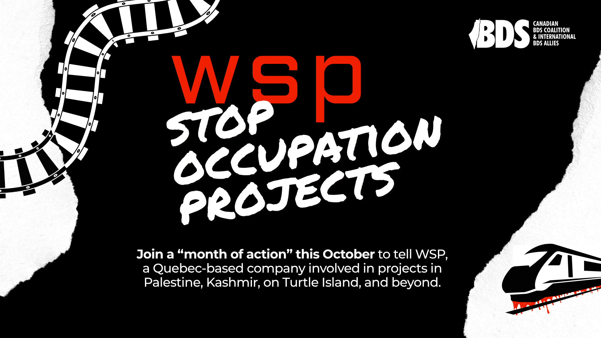 Black background with white accents. On the left is a train track graphic, and on the right is a graphic of a train with blood dripping from the bottom. Text in the centre reads: WSP: STOP OCCUPATION PROJECTS. Join a “month of action” this October to tell WSP, a Quebec-based company involved in projects in Palestine, Kashmir, on Turtle Island, and beyond.