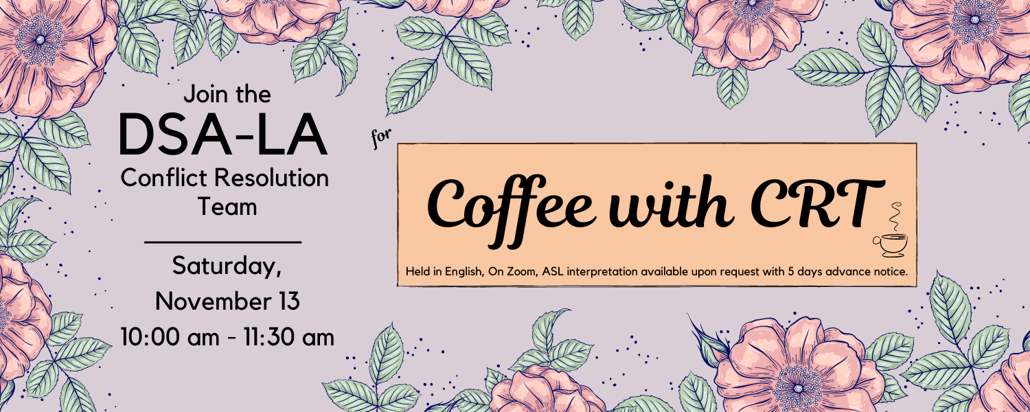 Text on light purple background with flowers. Join the DSA-LA Conflict Resolution Team for Coffee with CRT on Saturday, November 13 from 10:00 am to 11:30 am. Held in English. On Zoom. ASL interpretation is available upon request with 5 days advance notic