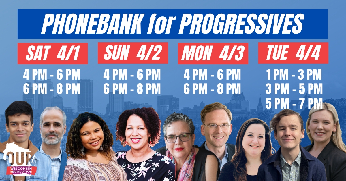 Phonebank for Progressive by Our Wisconsin Revolution. Saturday April 1 4-6 pm and 6-8pm. Sunday April 2 4-6 pm and 6-8 pm. Monday April 3 4-6pm and 6-8pm. Tuesday April 4 1-3pm, 3-5pm, and 5-7pm. Candidates pictures at the bottom over blue background sho