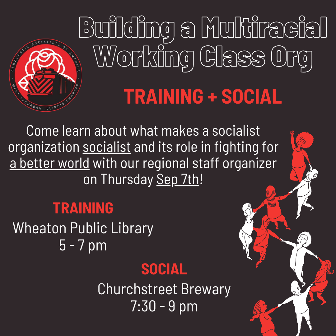 Building a Multiracial Working Class Org. Come learn about what makes a socialist organization socialist and its role in fighting for a better world with our regional staff organizer on Thursday Sep 7th! Training - Wheaton Public Library 5 - 7 pm. Social 