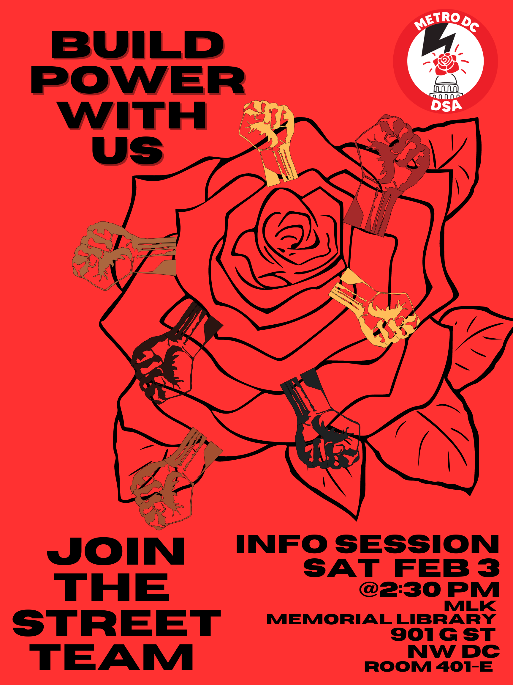 Red background with black rose and various Black, brown and white fists. Black text reads 'BUILD POWER WITH US" at top and "JOIN THE STREET TEAM" at bottom left and "INFO SESSION" "SAT FEB 3" "@ 2:30pm MLK MEMORIAL LIBRARY 901 G ST NW DC ROOM 401- E" at the bottom right corner. At the top right is the METRO DC DSA logo with a white background and the capitol with a lightning bold in the style of DC's own Black punk band Bad Brains with a rose coming out of the capitol.