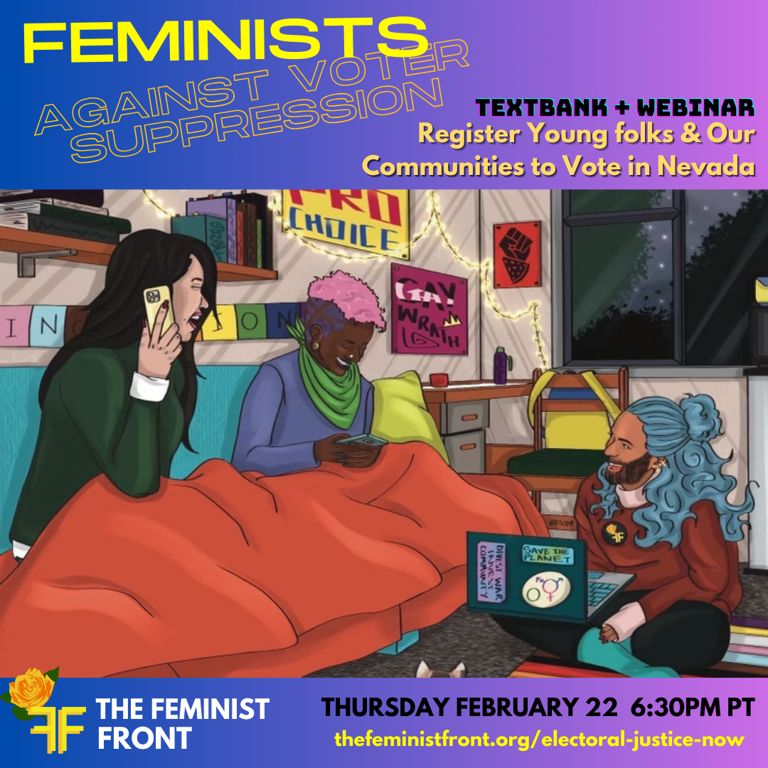 The flyer shows 3 people texting and laughing using their phones and computers with text above that reads: "FEMINISTS AGAINST VOTER SUPPRESSION TEXTBANK + WEBINAR Register Young folks & Our Communities to Vote in Nevada" below the illustration text reads: "THE FEMINIST FRONT THURSDAY FEBRUARY 22 6:30PM PT thefeministfront.org/electoral-justice-now"