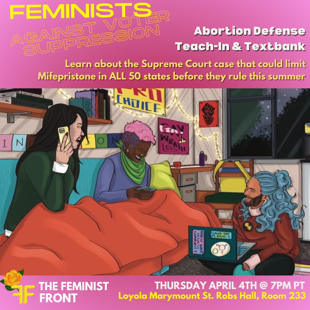 The flyer shows 3 people texting and laughing using their phones and computers with text above that reads: "FEMINISTS AGAINST VOTER SUPPRESSION: Abortion Defense Teach-In & Textbank - Learn about the Supreme Court case that could limit Mifepristone in ALL 50 states before they rule this summer" Below the people texting text reads" "The Feminist Front - Thursday April 4th at 7pm PT - Loyola Marymount St. Roberts Hall, Room 233"