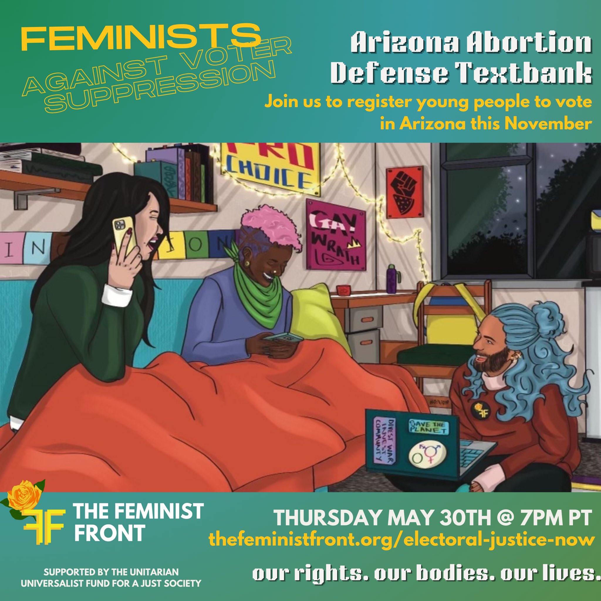 Yellow text on a seafoam background reads "Feminists Against Voter Suppression: Arizona Abortion Defense Textbank - Join us to register young people to vote in Arizona this November" below this text 3 people sit texting on phones and computers in a comfy dorm room. Below the illustration text reads: "The Feminist Front - Thursday May 30th @ 7pm PT - thefeministfront.org/electoral-justice-now - our rights. our bodies. our lives." In the left hand corner text reads: "Supported by The Unitarian Universalist Fund for a Just Society"
