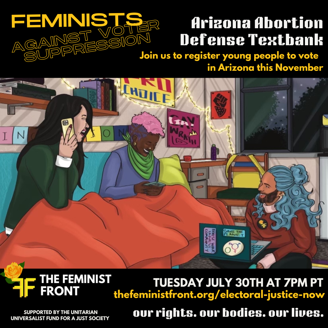 Yellow text on a black background reads "Feminists Against Voter Suppression: Arizona Abortion Defense Textbank - Join us to register young people to vote in Arizona this November" below this text 3 people sit texting on phones and computers in a comfy dorm room. Below the illustration text reads: "The Feminist Front - Thursday May 30th @ 7pm PT - thefeministfront.org/electoral-justice-now - our rights. our bodies. our lives." In the left hand corner text reads: "Supported by The Unitarian Universalist Fund for a Just Society"