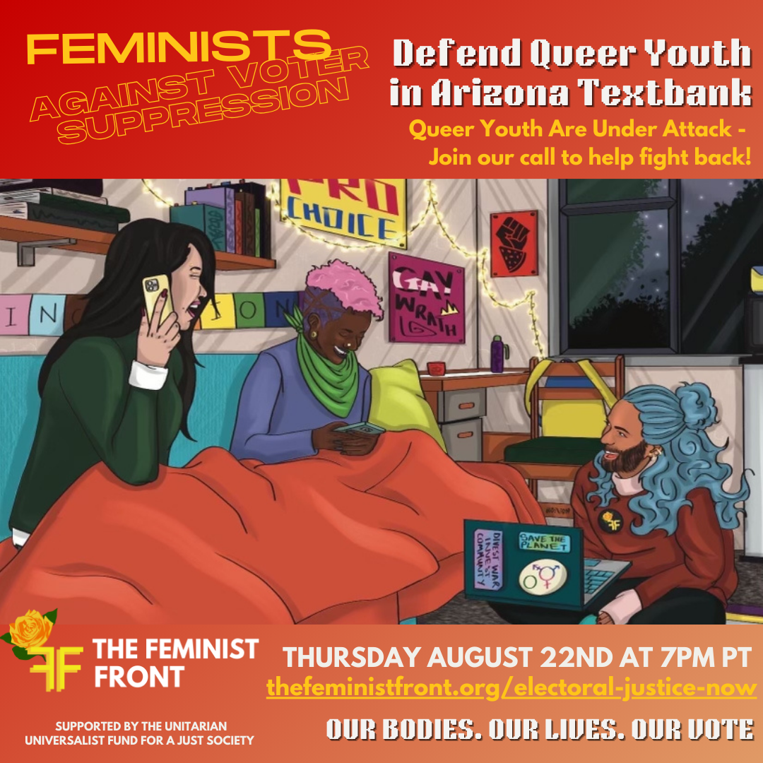 Yellow text on a red background reads "Feminists Against Voter Suppression: Defend Queer Youth in Arizona Textbank. Queer Youth Are Under Attack - Join our call to help fight back" below this text 3 people sit texting on phones and computers in a comfy dorm room. Below the illustration text reads: "The Feminist Front - Thursday August 22nd @ 7pm PT - thefeministfront.org/electoral-justice-now-our rights. Our Bodies. Our Lives. Our Vote" In the left hand corner text reads: "Supported by The Unitarian Universalist Fund for a Just Society"