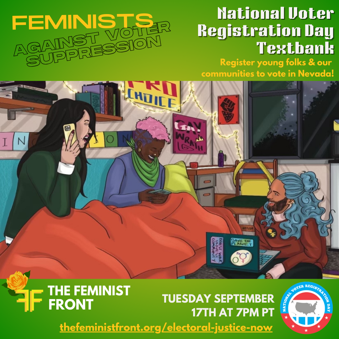 Yellow, black, and white text on a green background reads "Feminists Against Voter Suppression: National Voter Registration Day Textbank. Register young folks & our communities to vote in Nevada!" Below this text is an illustrated image of 3 people texting on phones and computers in a comfy dorm room. Below the illustration text reads: "The Feminist Front - Tuesday September 17th at 7pm PT - thefeministfront.org/electoral-justice-now and in the right hand corner is a logo for National Voter Registration Day.