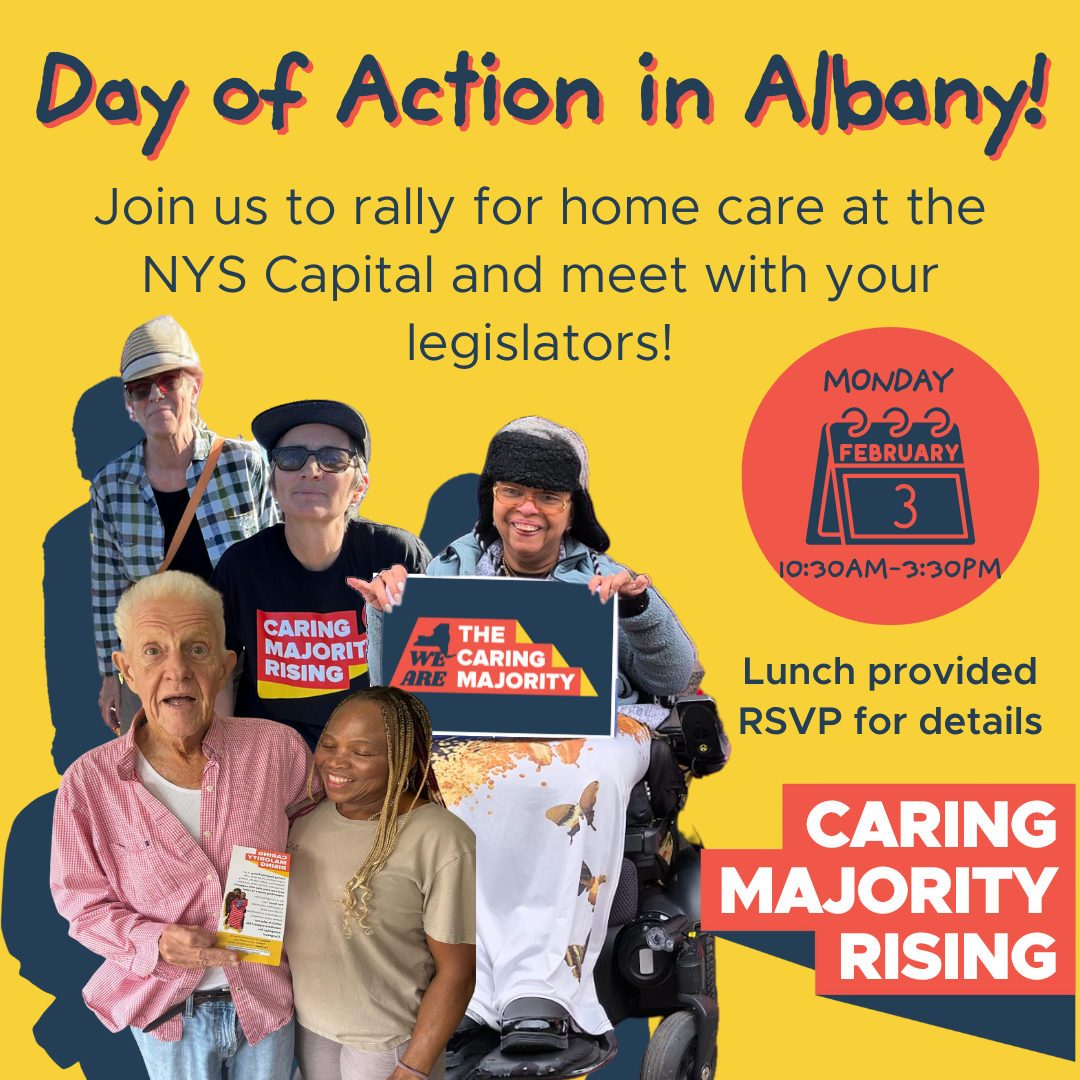 Day of Action in Albany! Join us to rally for home care at the NYS Capital and meet with your legislators! Monday, Feb 3, 10:30am-3:30pm, Lunch provided, RSVP for details, Caring MAjority Rising