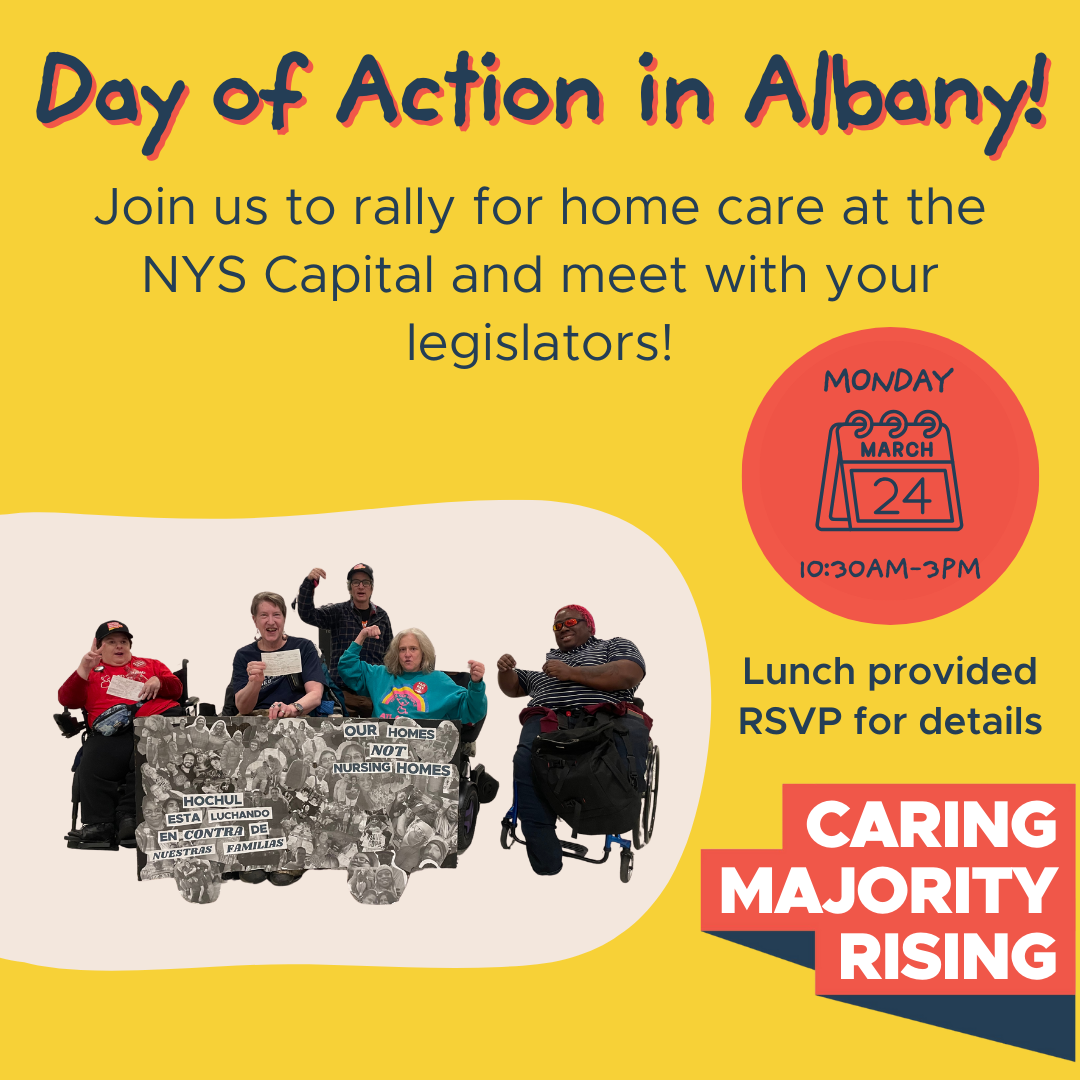 Day of Action in Albany! Join us to rally for home care at the NYS Capital and meet with your legislators! Monday, March 24 10:30am-3:30pm, Lunch provided, RSVP for details, Caring MAjority Rising