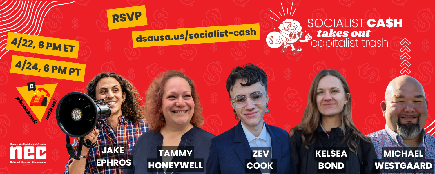 Socialist Cash Takes Out Capitalist Trash! Phone bank with us April 22nd at 6 PM eastern time or April 24th at 6 PM pacific time. The 24th Pacific-friendly phonebank is still tentative. Photos of candidates include Jake Ephros, Zev Cook, Kelsea Bond, Tammy Honeywell, and Michael Westgaard.