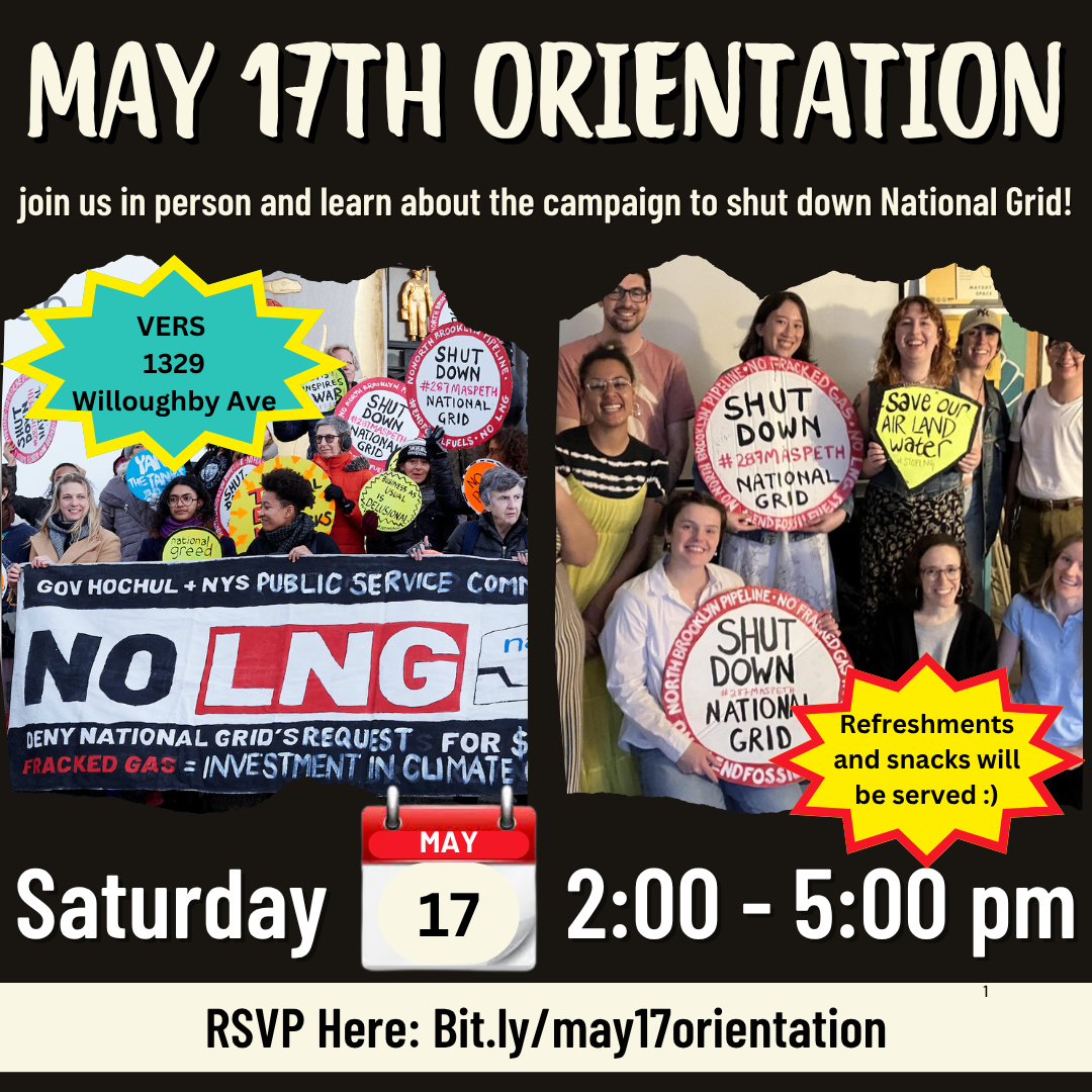 A black background filled with two photos. The one on the left is at a protest with people holding signs. The photo on the right is in an indoor space with people holding signs as well. White text that says "May 17th orientation: join us in person and learn about the campaign to shut down national grid." Additional white text that says Saturday the 17th from 2 - 5 pm. Black text says "we will have refreshments and snacks :) and location: tbd