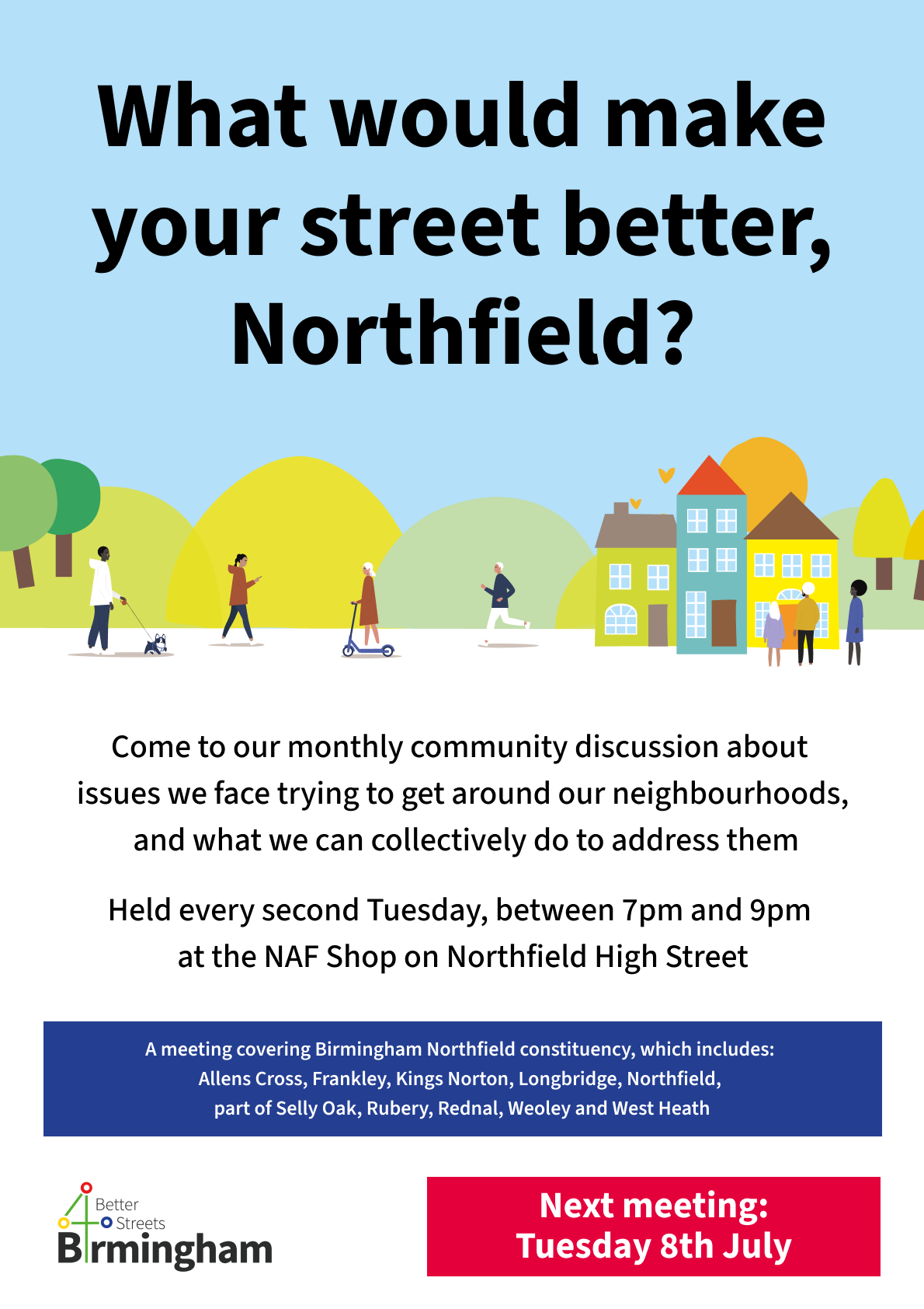 Poster that reads: "What would make your street better, Northfield? - Come to our monthly community discussion about  issues we face trying to get around our neighbourhoods,  and what we can collectively do to address them Held every second Tuesday, between 7pm and 9pm  at the NAF Shop on Northfield High Street - A meeting covering Birmingham Northfield constituency, which includes:  Allens Cross, Frankley, Kings Norton, Longbridge, Northfield,  part of Selly Oak, Rubery, Rednal, Weoley and West Heath - Next meeting: Tuesday 8th July"