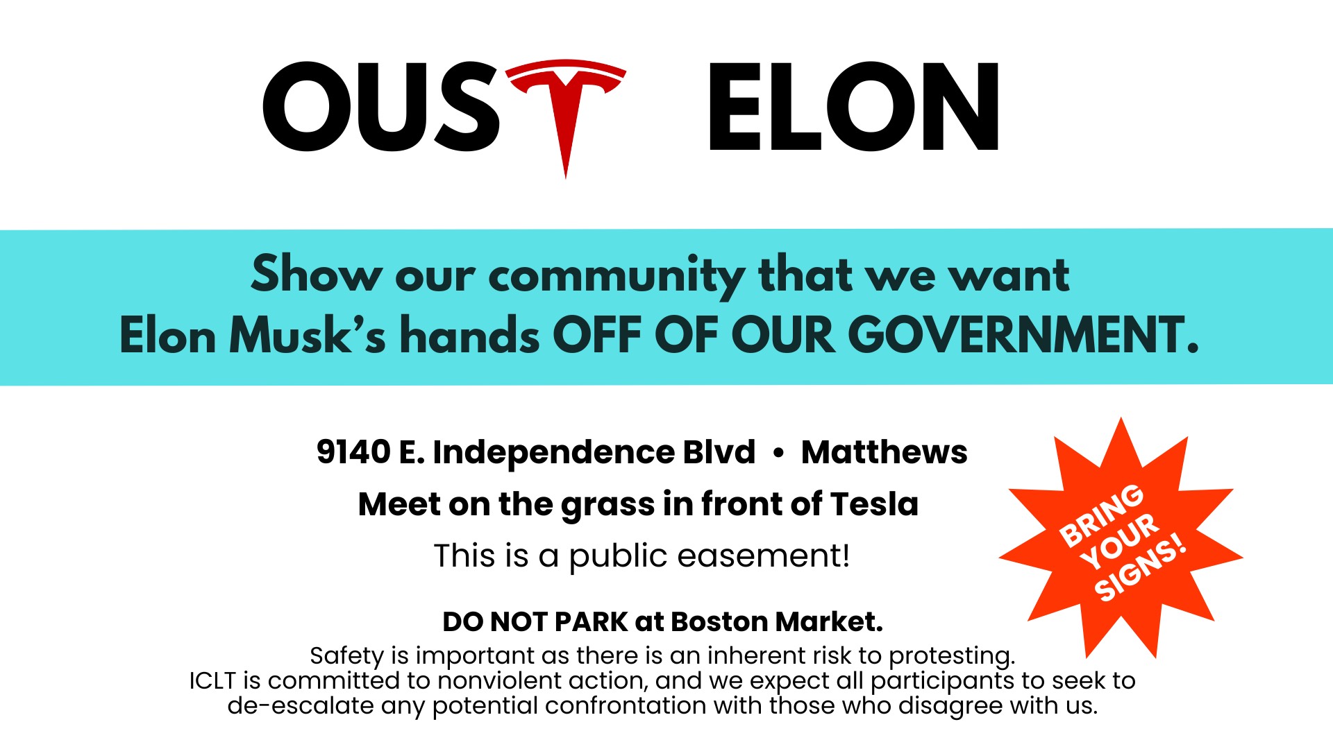 Oust Elon! Show our community that we want Elon musk's hands off of our government. 9140 East Independence Boulevard in Matthews. Made on the grass in front of the Tesla dealership. Bring your signs. Do not park at the Boston Market. Safety is important as there is an inherent risk to protesting. Indivisible Charlotte is committed to non-violent action. And we expect any participants to seek to de-escalate any potential conflict with those who disagree with us.