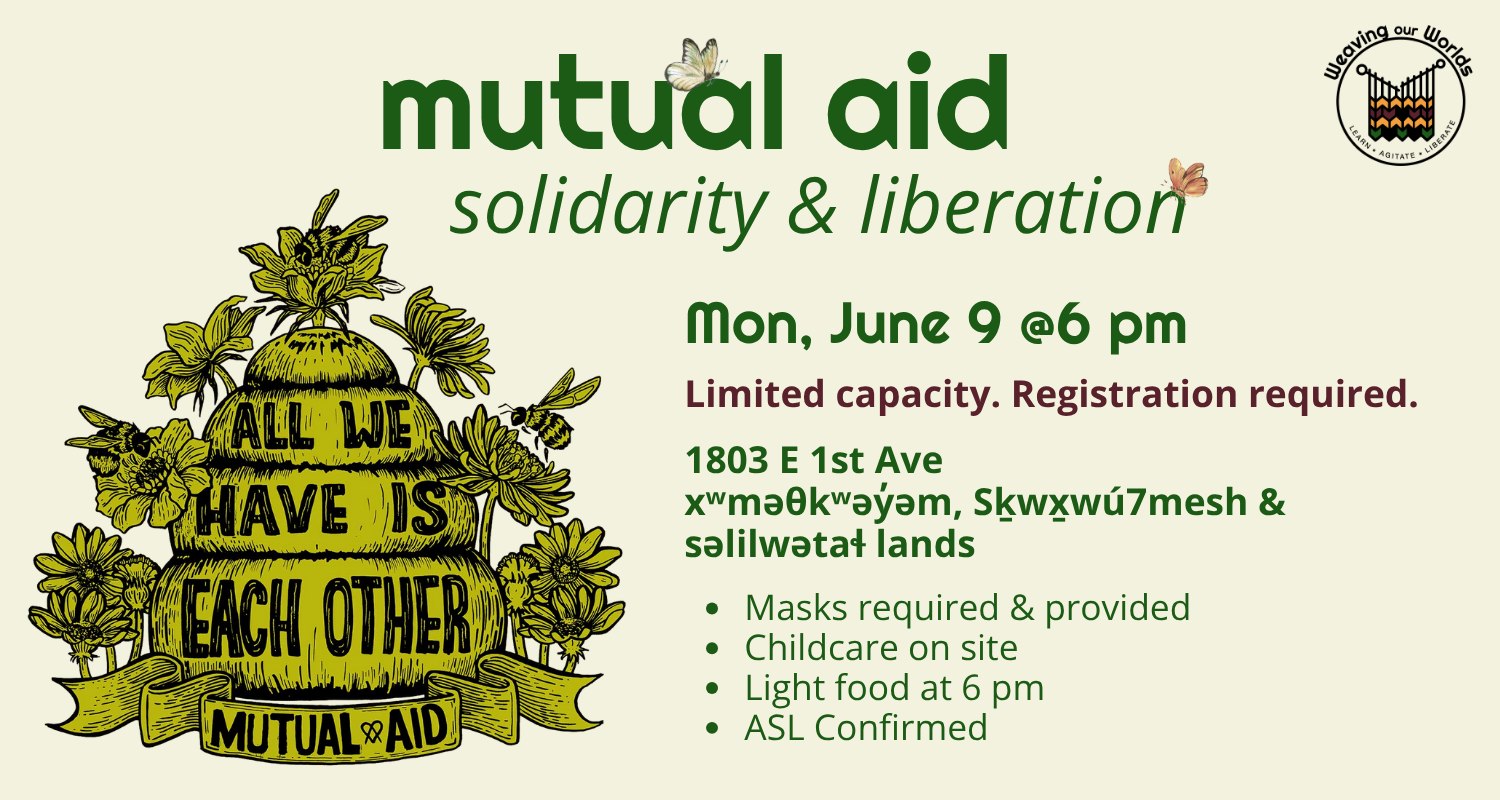 Image is on a light beige background. WOW logo is top right corner. Title text in green reads: mutual aid solidarity and liberation. Bottom right corner in green and red text reads: Mon June 9 @ 6 pm. Limited capacity. Registration required. 1803 East 1st Ave. xʷməθkʷəy̓əm, Sḵwx̱wú7mesh & səlilwətaɬ lands. Masks required and provided. Childcare on site. Light food at 6 pm. ASL confirmed. Image on left side is an artist drawing of beehive with text reading All We have is each other. Mutual Aid.