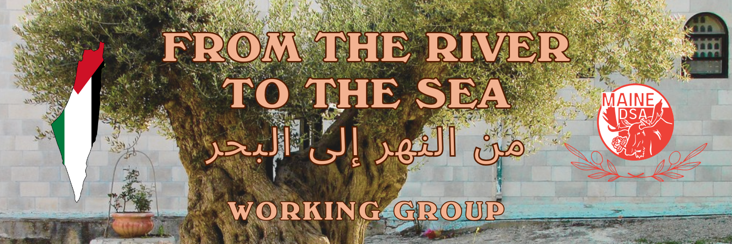 Working Group banner image with the phrase "From the River to the Sea" in English and Arabic. It features the outline of historic Palestine on the left, filled in with the Palestinian flag, and the Maine Democratic Socialists of America logo on the right. The background includes an ancient olive tree growing in front of a stone wall. The Maine DSA logo is a red circle containing the text Maine D S A and a stylized moose's head holding a rose in its mouth.