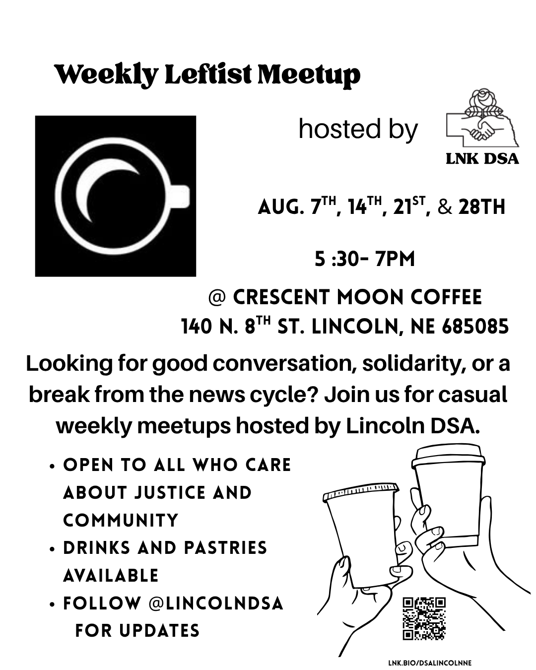 Weekly Leftist Meetup hosted by Lincoln DSA August 7th, 14th, 21st, & 28th 5:30-7PM @ Crescent Moon Coffee 140 N. 8th St. Lincoln, NE 68508 Looking for good conversation, solidarity or a break from the news cycle? Join us for casual weekly meetups hosted by Lincoln DSA. -Open to all who care about justice and community - drinks and pastries available - follow @lincolndsa for updates