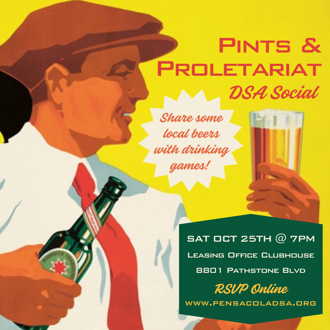 Graphic displaying an smiling early-twentieth-century white male worker holding a beer bottle in one hand and a beer stein in the other. Text reads: "Pints & Proletariat DSA Social. Share some local beers with drinking games! Saturday, October 25th at 7 PM. Leasing Office Clubhouse, 8801 Pathstone Boulevard. RSVP Online: www.PensacolaDSA.org"
