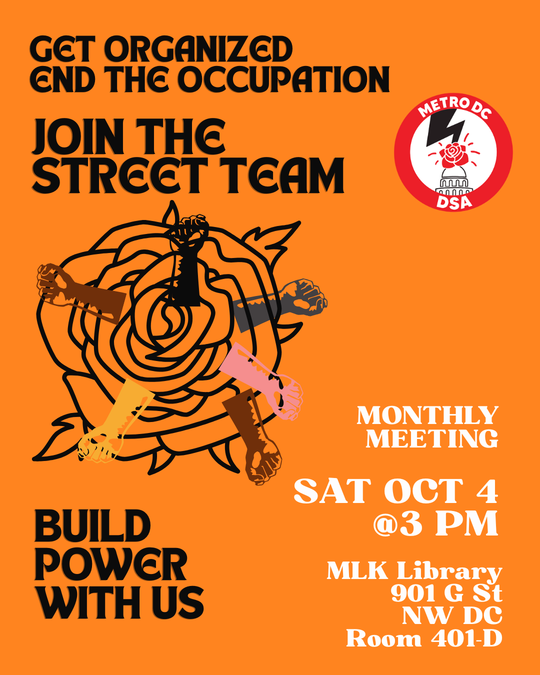 Text over an orange background with the Metro DC DSA logo on the upper right and image of an outline in the shape of a rose with several fists each of a different skin tone extended from the petals on the lower left. Text reads: get organized / end the occupation / join the Street Team / build power with us / monthly meeting / Sat Oct 4 @3 PM / MLK Library / 901 G St NW DC / Room 401-D