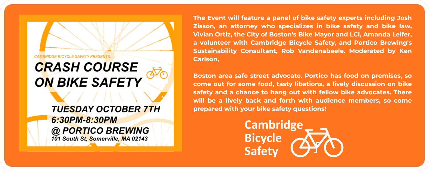 The Event will feature a panel of bike safety experts including Josh Zisson, an attorney who specializes in bike safety and bike law, Vivian Ortiz, the City of Boston's Bike Mayor and LCI, Amanda Leifer, a volunteer with Cambridge Bicycle Safety, and Portico Brewing's Sustainability Consultant, Rob Vandenabeele. Moderated by Ken Carlson, Boston area safe street advocate. Portico has food on premises, so come out for some food, tasty libations, a lively discussion on bike safety and a chance to hang out with fellow bike advocates. There will be a lively back and forth with audience members, so come prepared with your bike safety questions!