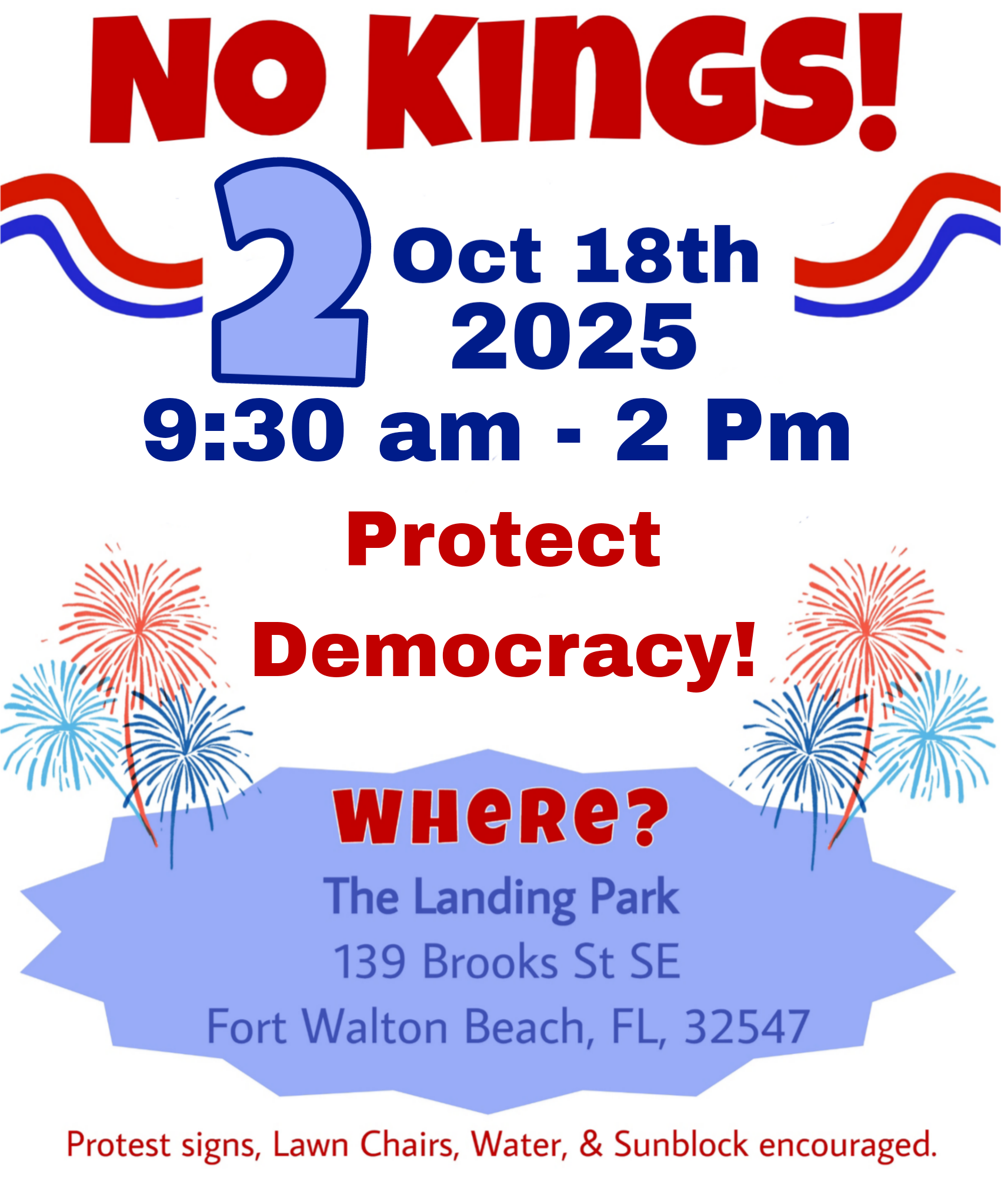 NO KINGS 2! October 18th, 2025 9:30am-2pm. Protect Democracy! WHERE? The Landing Park 139 Brooks St SE Fort Walton Beach, FL, 32547. Protest signs, Lawn Chairs, Water, & Sunblock encouraged.
