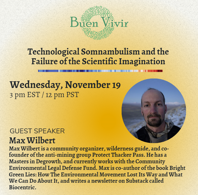 Buen Vivir Technological Somnambulism and the Failure of the Scientific Imagination Wed Nov 19 3pm EST / 12pm PST Guest Speaker Max Wilbert Max Wilbert is a community organizer, wilderness guide, and co-founder of the anti-mining group Protect Thacker Pass. He has a Masters in Degrowth, and currently works with the Community Environmental Legal Defense Fund. Max is co-author of the book Bright Green Lies: How The Environmental Movement Lost Its Way and What We Can Do About It, and writes a newsletter on Substack called Biocentric.