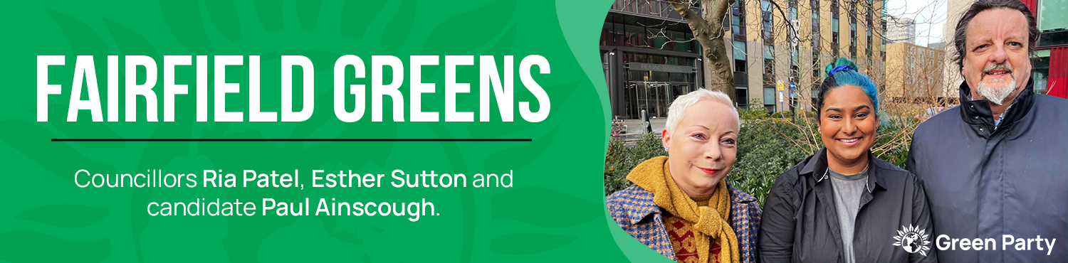 A graphic, reading 'Fairfield Greens. Councillors Ria Patel, Esther Sutton and candidate Paul Ainscough.' Next to the text is a photo of the three of them. There is a Green Party logo.