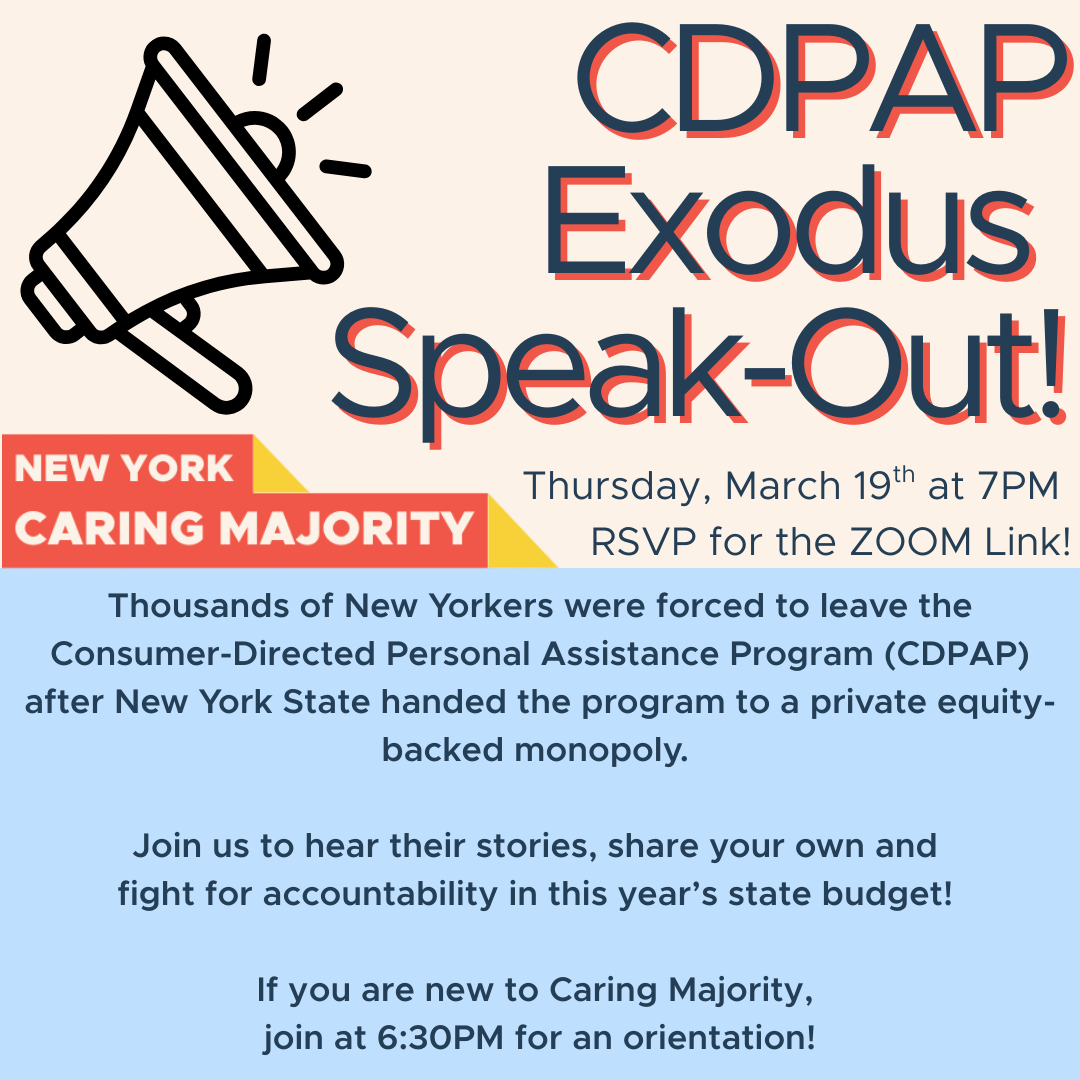 CDPAP Exodus  Speak-Out! Thursday, March 19th at 7PM  RSVP for the ZOOM Link! Thousands of New Yorkers were forced to leave the Consumer-Directed Personal Assistance Program (CDPAP) after New York State handed the program to a private equity-backed monopoly.   Join us to hear their stories, share your own and  fight for accountability in this year’s state budget!   If you are new to Caring Majority,  join at 6:30PM for an orientation!