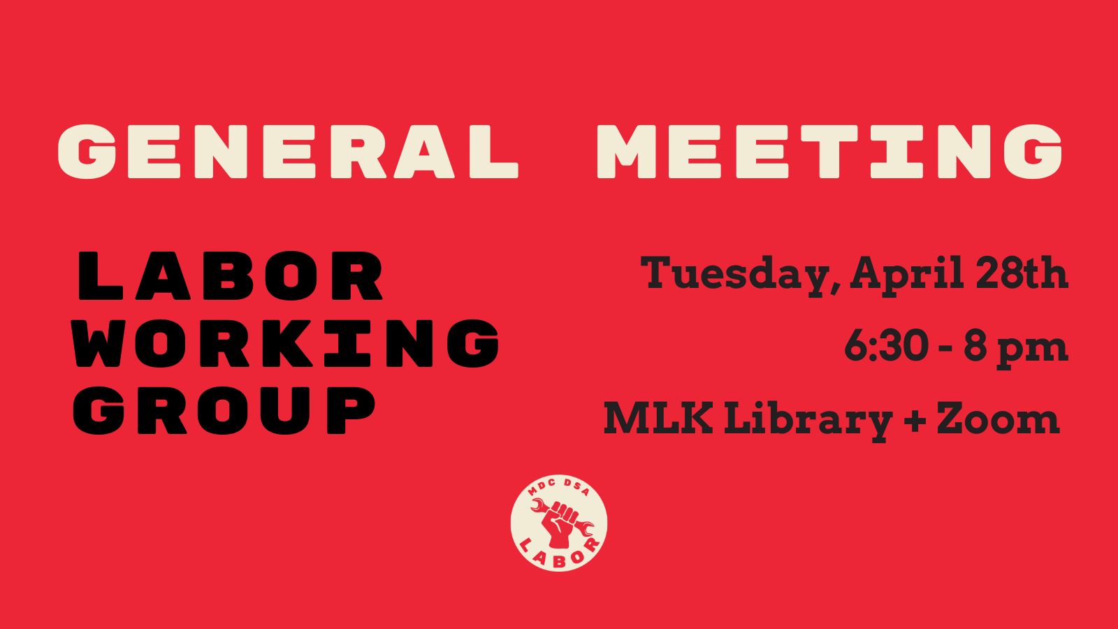 Red banner that contains General Meeting in off white text up top, Labor Working Group in black text on the right, and Tuesday, April 28th 6:30pm to 8pm at MLK Library plus sign Zoom is in black text on the right. DSA Labor Working Group logo of a hand grasping a wrench is on the bottom.