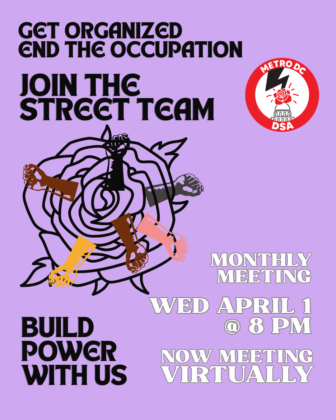 Text over green background with Metro DC DSA logo on the upper right and image of a rose with fists of different skin tones extended from petals on the lower left. Text reads: get organized / end the occupation / join the Street Team / build power with us / monthly meeting / Wed April 1 @ 8 PM / now meeting virtually