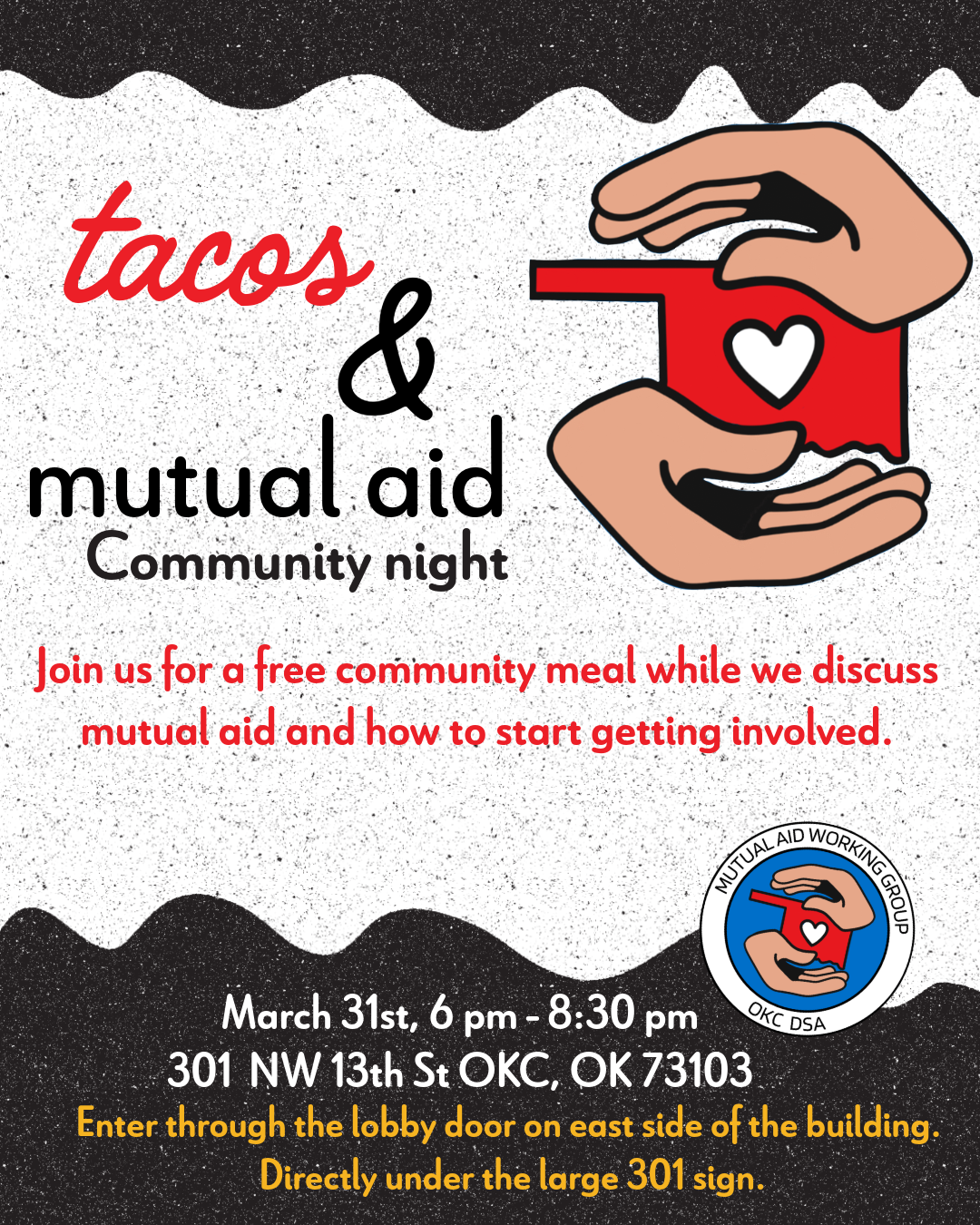 Text on a black and white speckled background that reads "Tacos & mutual aid Community night. Join us for a few community meal while we discuss mutual aid and how to start getting involved. March 31st 6-8:30 pm, 301 NW 13th St OKC, OK 73103. Enter through the lobby door on the east side of the building directly under the large 301 sign." Logo with 2 hands holding a red Oklahoma with a white heart in the middle with circular text around it that says "Mutual Aid Working Group OKC DSA"