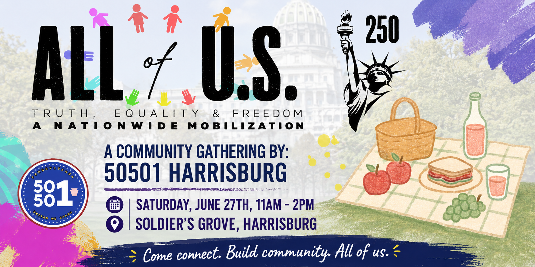 **Alt Text:**  Save-the-date flyer for the "All of U.S. 250" community gathering hosted by 50501 Harrisburg. The design features large black text reading "ALL of U.S." beneath a purple banner that says "SAVE THE DATE!" Colorful figures and handprint graphics surround the title, symbolizing inclusion and community. A black-and-white illustration of the Statue of Liberty appears alongside the number "250."  The flyer includes the tagline: "Truth, Equality & Freedom – A Nationwide Mobilization."  Event details are prominently displayed:  * Hosted by: 50501 Harrisburg * Saturday, June 27th, 2026 * 11:00 AM – 2:00 PM * Soldier's Grove, Harrisburg, PA  A message reads: "Come Connect. Build Community. All of us."  The lower portion features a picnic illustration with a basket, apples, sandwich, grapes, and drinks on a blanket, representing a welcoming community gathering. A sign next to the picnic reads "Truth. Equality. Freedom." The 50501 logo appears in the lower left corner, and the bottom of the flyer states "More details coming soon!" along with the website [www.50501Harrisburg.com](http://www.50501Harrisburg.com) and social media icons. The overall design uses bright purples, blues, reds, yellows, and teal accents against a faded Harrisburg Capitol backdrop, creating an inviting and community-focused atmosphere.