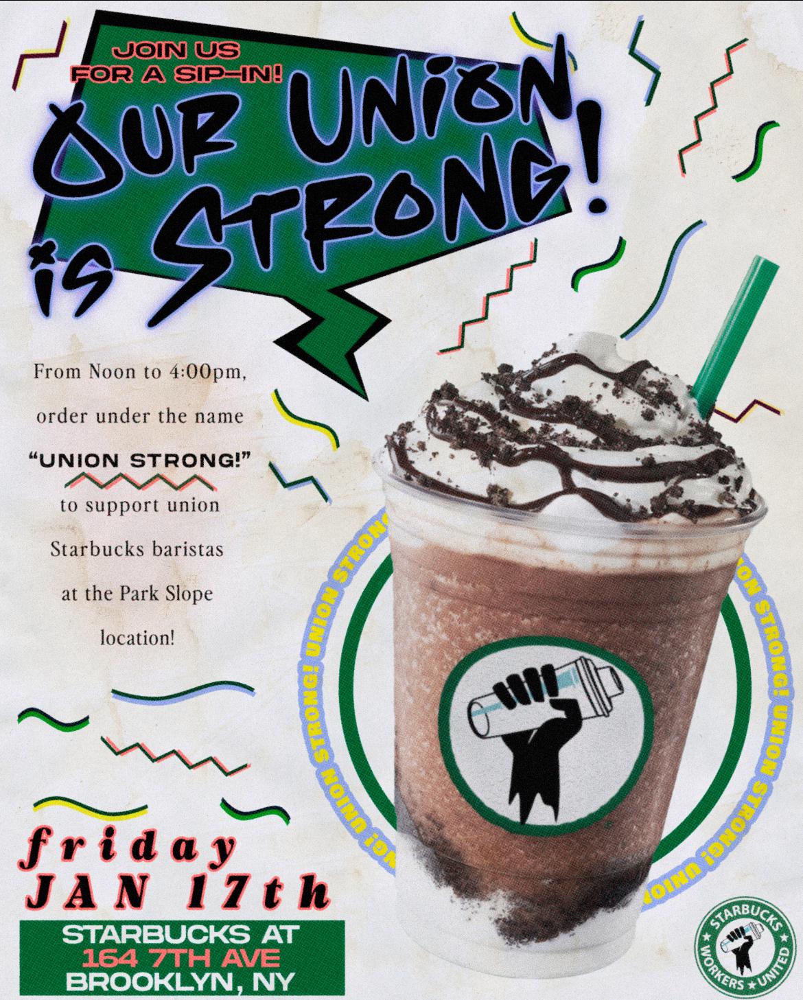 Join us for a sip-in! Our union is strong! From Noon to 4:00pm, order under the name "Union Strong" to support union Starbucks baristas at the Park Slope location! Friday January 17th. Starbucks at 164 7th Ave, Brooklyn, NY