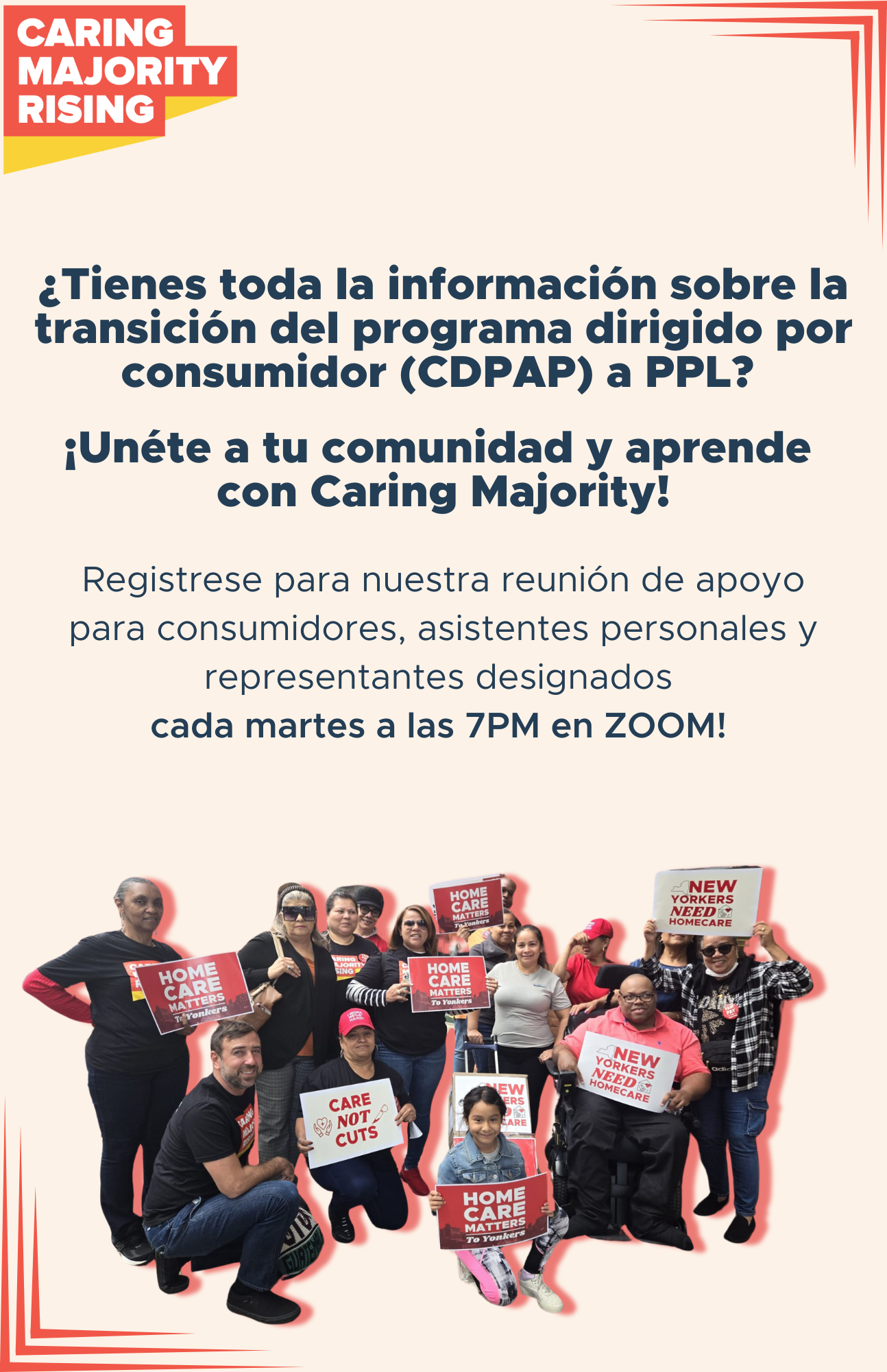¿Tienes toda la información sobre los cambios que vienen para el program dirigido por consumidor (CDPAP)? ¿Sabes que es PPL? ¡Unéte a tu comunidad y aprende con Caring Majority! Registrese para nuestra reunión de apoyo para consumidores y asistentes personales cada martes a las 7PM en ZOOM!