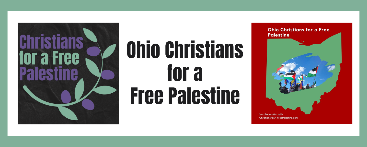 Sage green border with two images. One image has a black background and reads, "Christians for a Free Palestine." The other image has a red background with an outline of the state of Ohio in green and a tearout section with a picture of people waving Palestinian flags, and the text reads, "Ohio Christians for a Free Palestine, in collaboration with Christians for a Free Palestine.com." The text on the banner reads, "Ohio Christians for a Free Palestine"