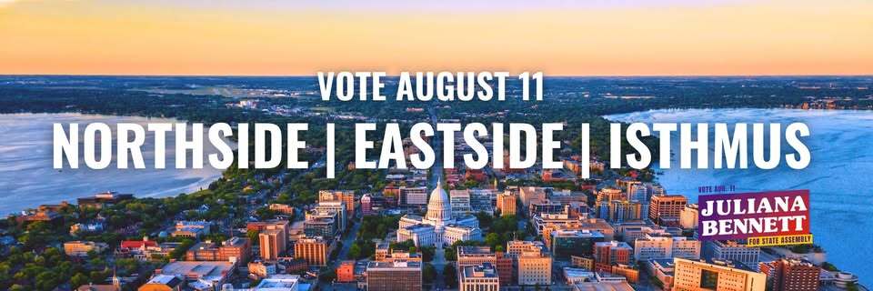 Vote August 11th, Northside, Eastside, Isthmus. Juliana Bennett for State Assembly.