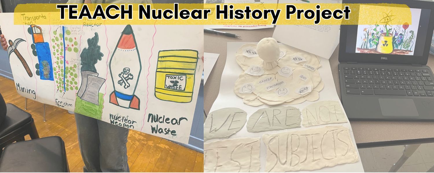 Images of student work as background to TEAACH Nuclear History Project. On the left there is a poster showing the stages of the uranium fuel cycle, with a hand pick representing mining, a blue truck with uranium ore heading to the refinery and a model of uranium molecules, a nuclear bomb, and a nuclear power plant. The right image shows aclay sculpture of a mushroom cloud representing nuclear testing in the Marshall Islands, with the statement "We are not test subjects"