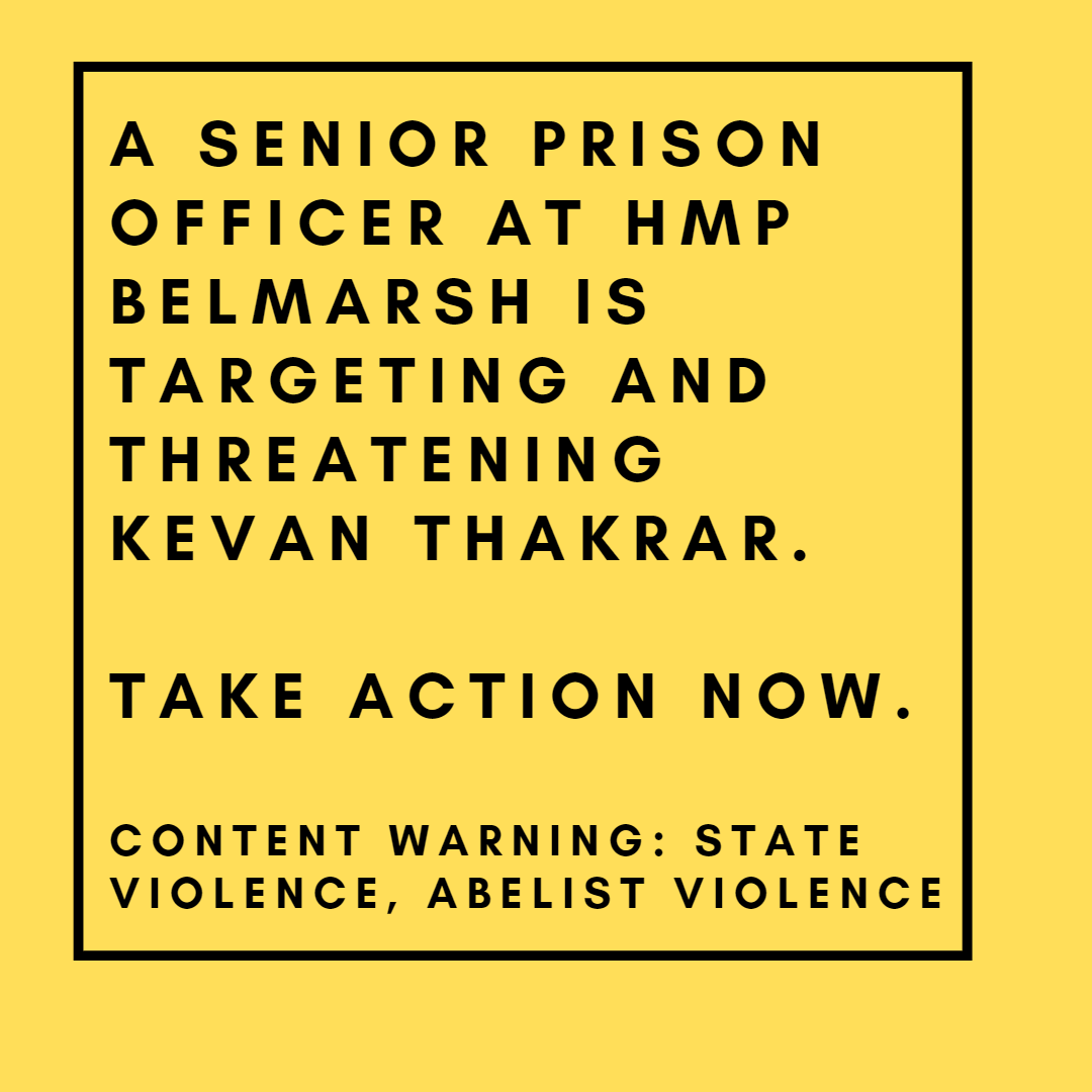 Slide has a yellow background. Text is in a bold black font with a border. The text reads: A Senior prison officer at HMP Belmarsh is targeting and threatening Kevan Thakrar.  take action now.  Content Warning: state violence, abelist violence