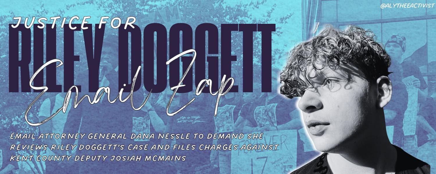 An image of Riley Doggett on a blue background showing a protest. The text asks people to email Michigan Attorney General Dana Nessel to open an investigation and file charges against the deputy who ran over 17-year-old Riley.