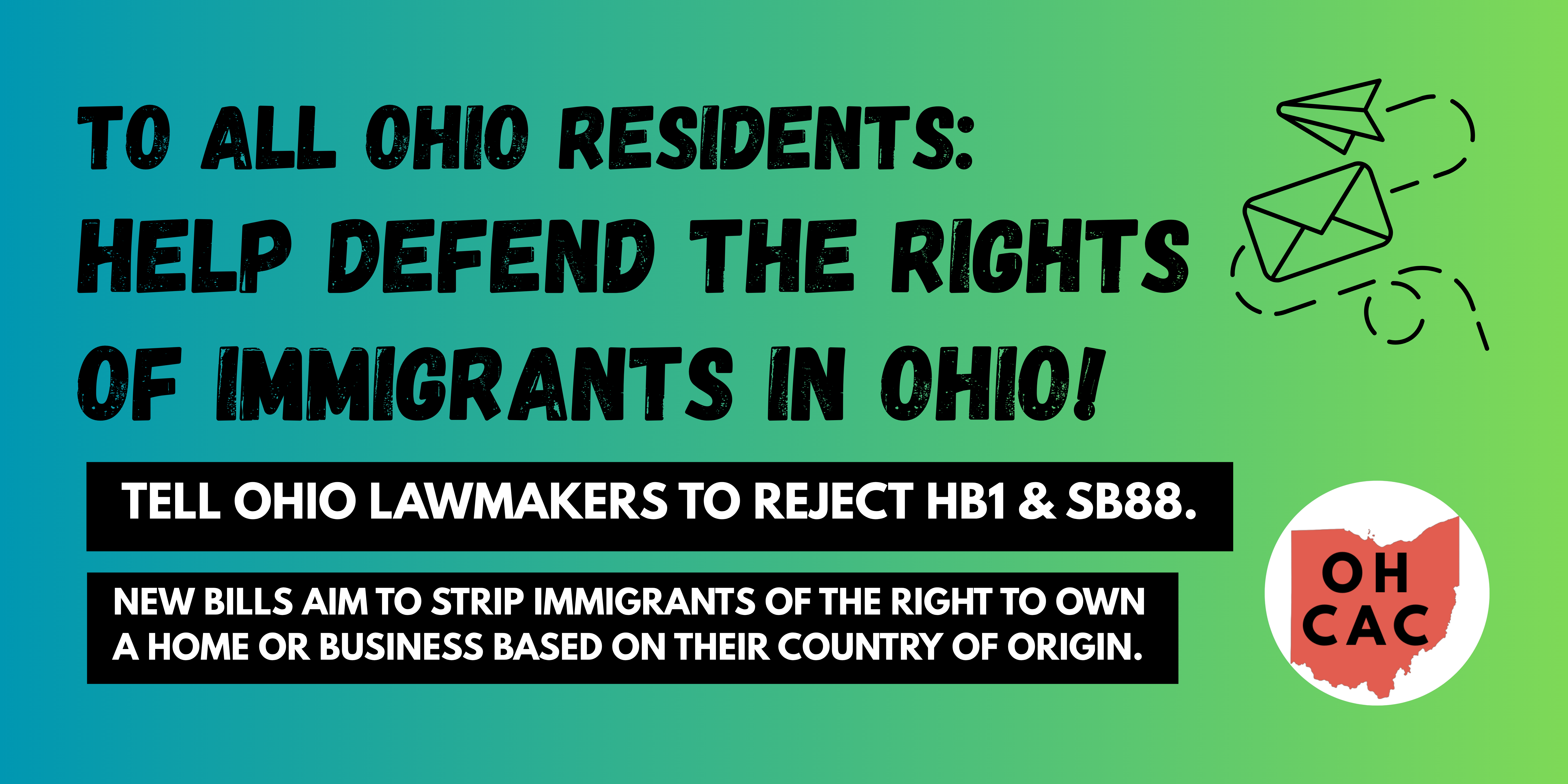 TO ALL OHIO RESIDENTS: HELP DEFEND THE RIGHTS OF IMMIGRANTS IN OHIO! TELL OHIO LAWMAKERS TO REJECT HB1 & SB88. NEW BILLS AIM TO STRIP IMMIGRANTS OF THE RIGHT TO OWN A HOME OR BUSINESS BASED ON THEIR COUNTRY OF ORIGIN.