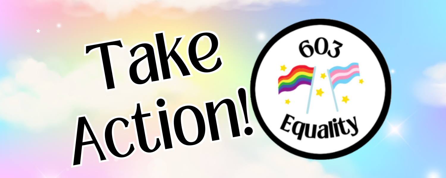 On a background of pastel sky colors, small white stars, and white clouds, black text on the left says “Take Action!” To the right, is the 603 Equality logo, a white circle with a black rim, the words “603 Equality” and in the very center, a rainbow flag and a trans flag, with small gold stars surrounding them. 