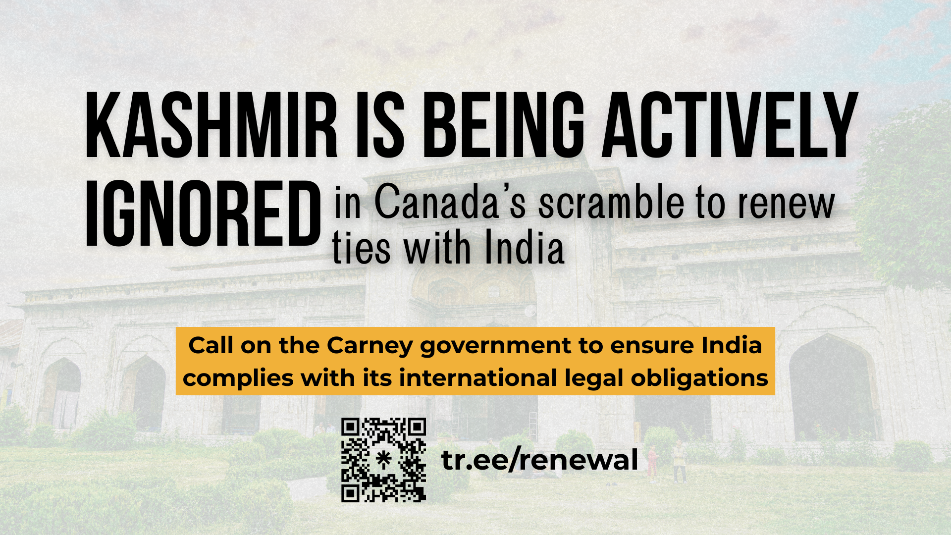 Background of Pathar Masjid in Kashmir, with green grass and shrubs in the foreground and arched entrance ways towards the back. Text reads: KASHMIR IS BEING ACTIVELY IGNORED in Canada's scramble to renew ties with India. Call on the Carney government to ensure India complies with its international legal obligations. tr.ee/renewal