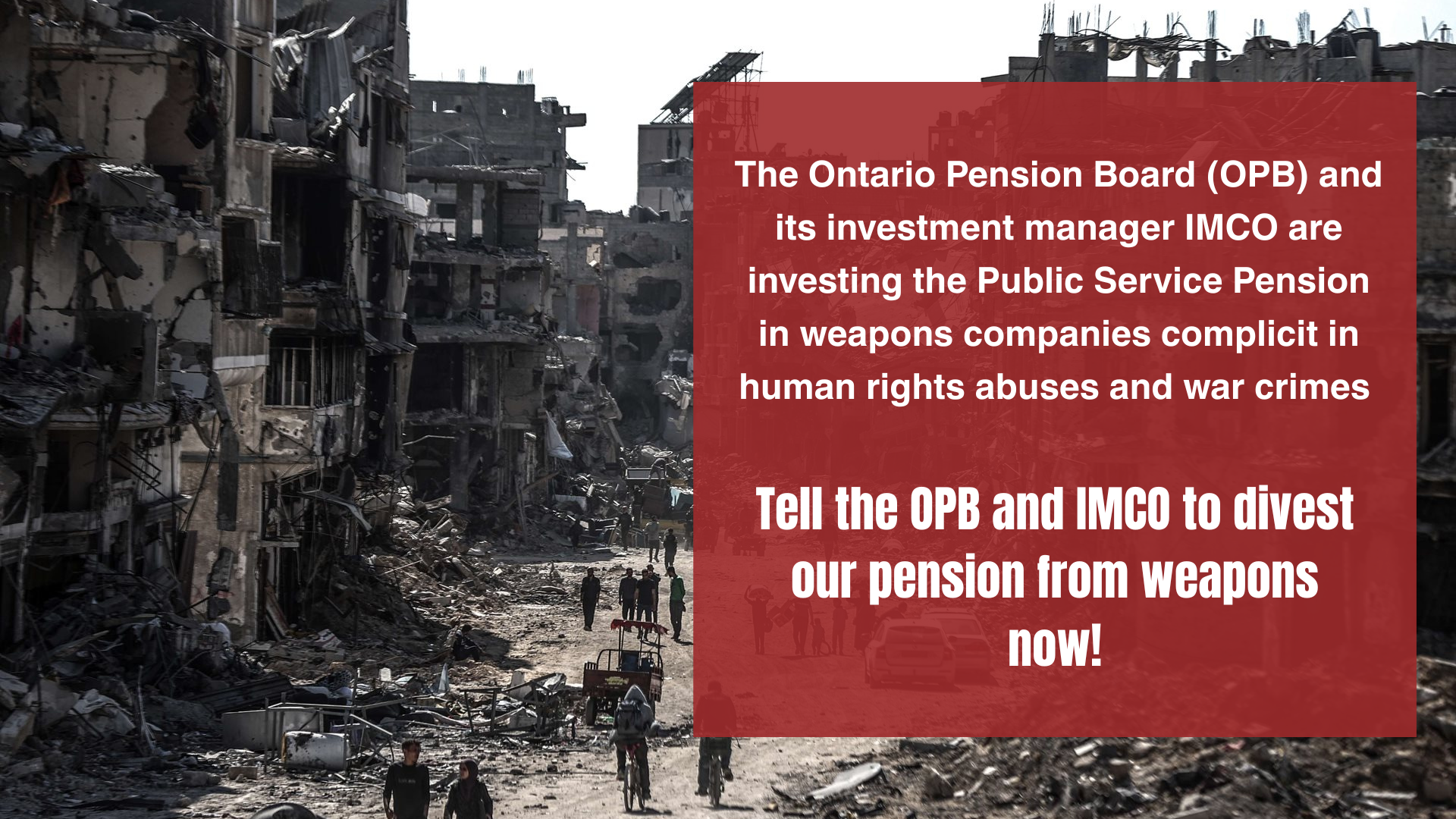 An image of a destroyed neighbourhood in Gaza, with the text 'The Ontario Pension Board and its investment manager IMCO are investing the Public Service Pension in weapons companies complicit in human rights abuses and war crimes. Tell the OPB and IMCO to divest our pension from weapons now!'