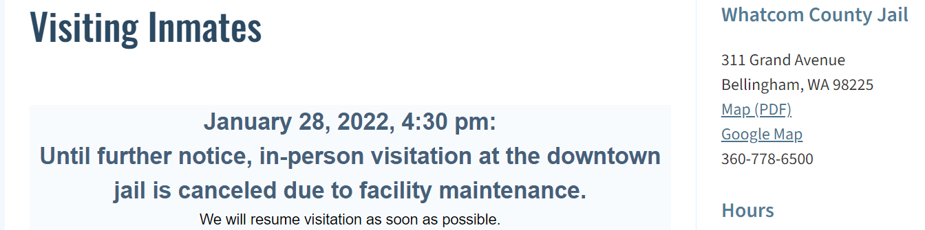  a Screen shot of Whatcom County Website, Text on left side reading " Visiting Inmates January 28, 2022, 4:30 PM: Until Further notice, in-person visitation at the downtown jail is canceled due to facility maintenance. We Will resume Visitation as soon as possible." Text on the right side of the screen shot reads " Whatcom County Jail 311 Grand Avenue Bellingham WA 98225  Map(PDF) Google Map  360-778-6500 " Below this is written "Hours" the screenshot however cuts off all text below.