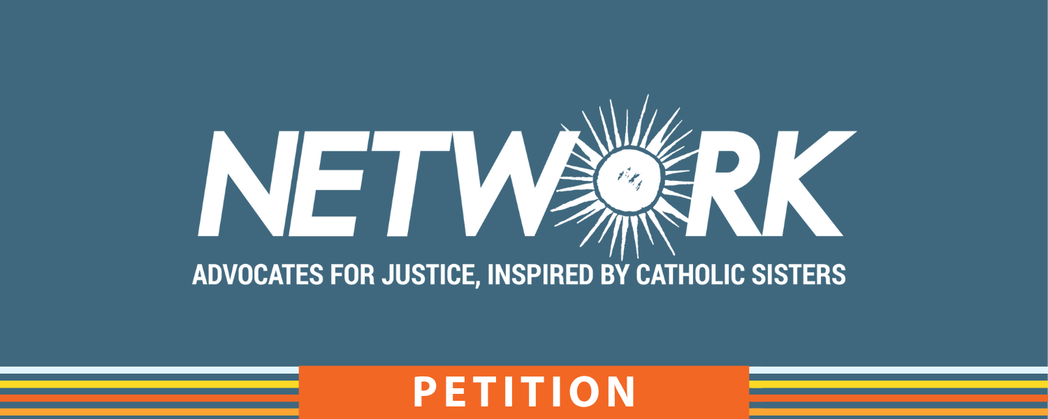 NETWORK petitions are for Catholic and other Faith-filled social justice advocates to make their opinions known on vital issues that concern the dignity of people in our democracy