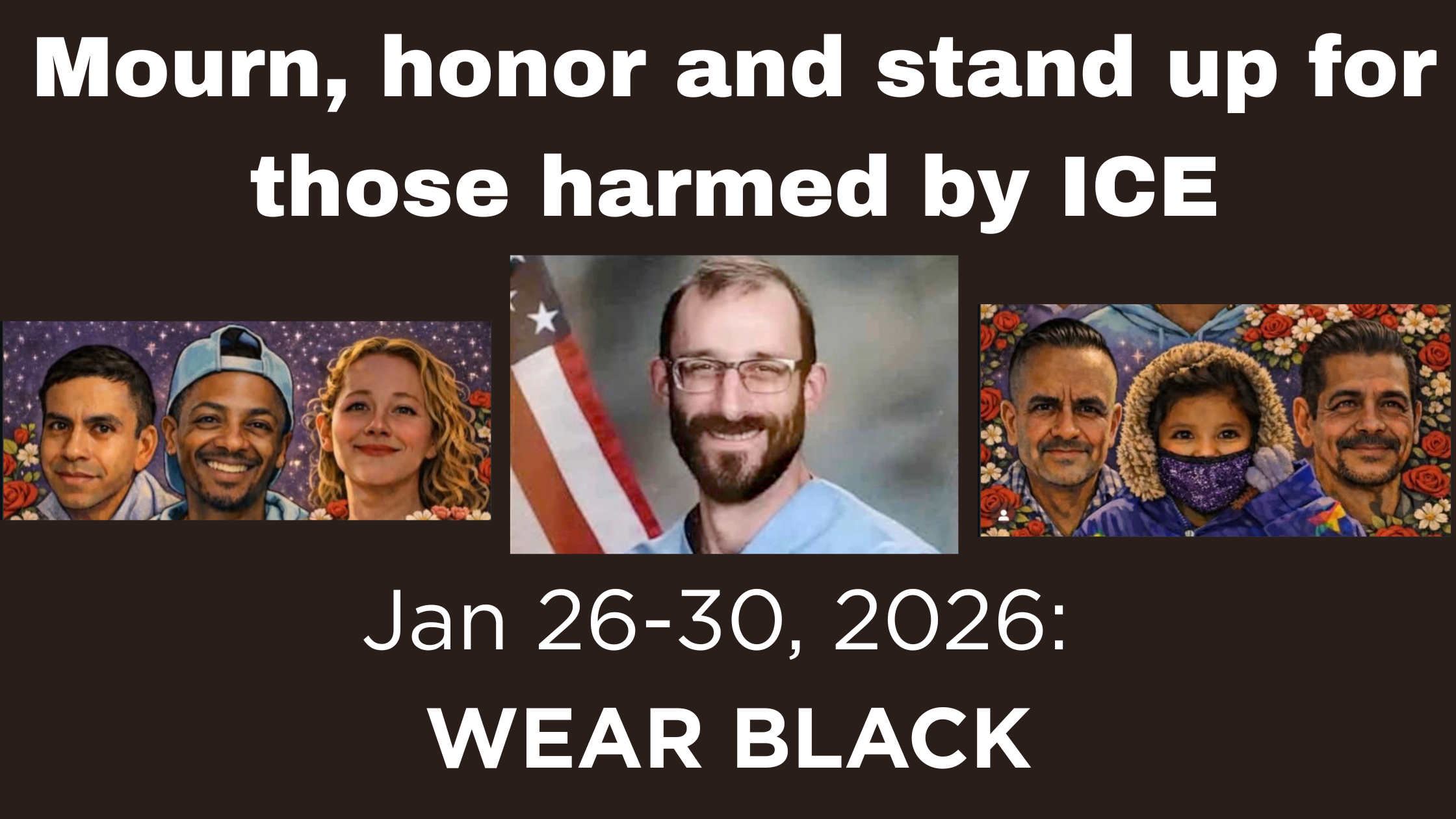 On black background, banner says "Mourn, honor and stand up for those killed by ICE. Jan 26-30, 2026 Wear BLACK." Images of Alex Pretti, Renee Good, Silverio Villegas González (38) — Franklin Park, IL Silverio, a father of two and cook, was shot and killed by ICE at a checkpoint after dropping his children at school. Keith Porter (43) — Inglewood, CA Keith was killed outside his apartment after being shot by an off-duty ICE officer following a New Year’s Eve celebration. Renee Nicole Good (37) — Minneapolis, MN Renee was shot and killed by an ICE agent while attempting to flee in her car in pursuit of safety after dropping her child at school.  . Jaime Alanís (57) — Oxnard / Camarillo, CA Jaime, a farmworker, was fatally injured during a large-scale ICE raid at his workplace.  . Jocelyn Rojo Carranza (11) — Gainesville, TX Jocelyn died by suicide after enduring bullying and threats by classmates that ICE would take her parents — a child lost to the fear and trauma created by immigration terror.  . Roberto Carlos Montoya Valdez (52) — Monrovia, CA Roberto, a Guatemalan day laborer, was chased to death by ICE and struck by a vehicle while fleeing for his life.