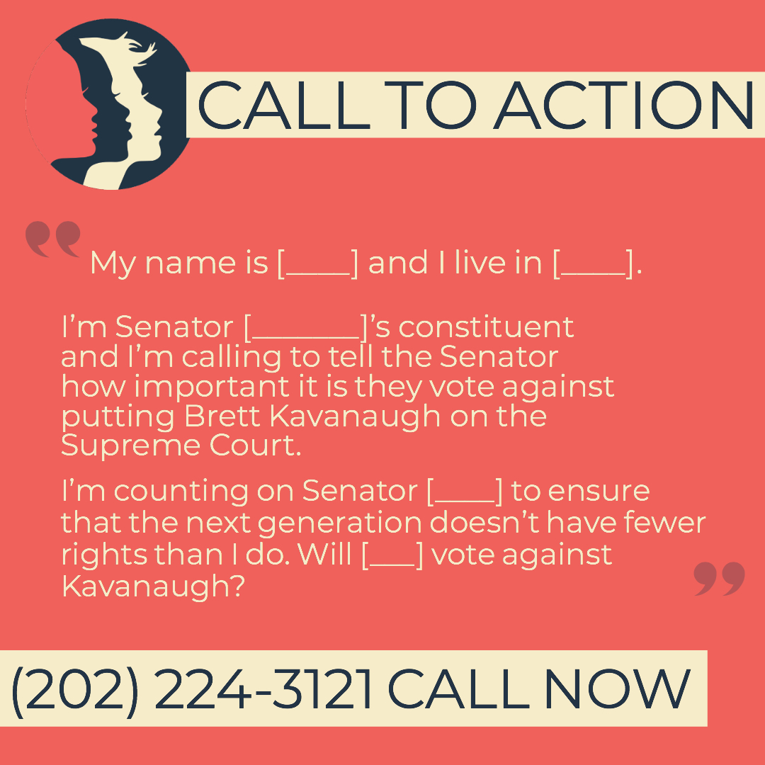 My name is [YOUR NAME] and I live in [YOUR CITY].  I’m Senator [SENATOR NAME]’s constituent and I’m calling to tell the Senator how important it is that [HE/SHE] vote against putting Brett Kavanaugh on the Supreme Court.  I’m counting on Senator [SENATOR NAME] to ensure that the next generation doesn’t have fewer rights than I do. Will [HE/SHE] vote against Kavanaugh? CALL NOW: (202) 224-3121