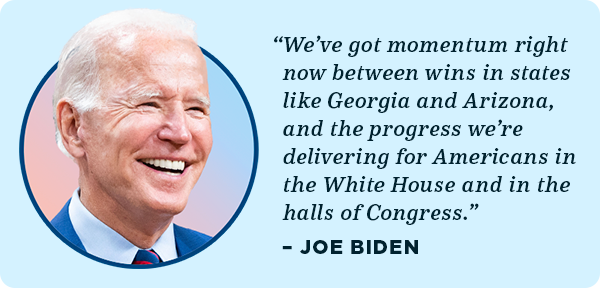 We've got momentum right now between wins in states like Georgia and Arizona, and the progress we're delivering for Americans in the White House and in the halls of Congress. - Joe Biden