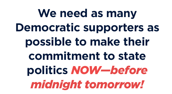 We need as many Democratic supporters as possible to make their commitment to state politics NOW-- before our deadline tomorrow at midnight
