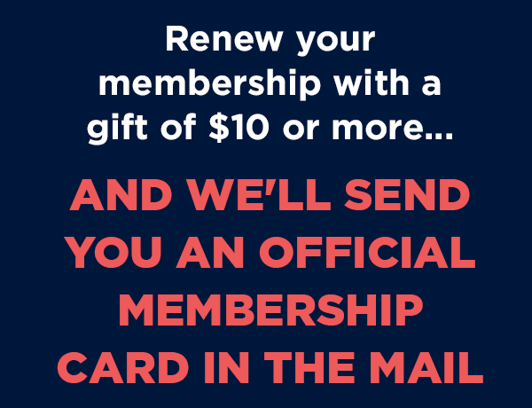 Renew your membership with a gift of $10 or more and we'll send you an official membership card in the mail