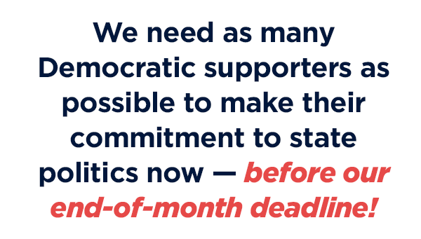 We need as many Democratic supporters as possible to make their commitment to state politics NOW - before our deadline tomorrow at midnight